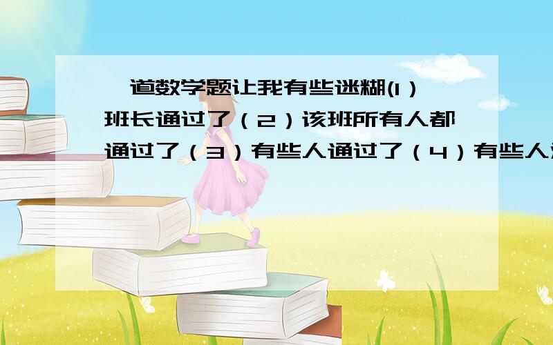 一道数学题让我有些迷糊(1）班长通过了（2）该班所有人都通过了（3）有些人通过了（4）有些人没有通过.只有两个是正确的A 该班有人通过,也有人没通过B 班长通过了C 所有人都通过了D 所