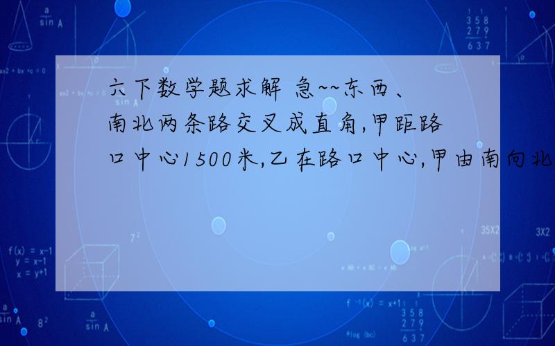 六下数学题求解 急~~东西、南北两条路交叉成直角,甲距路口中心1500米,乙在路口中心,甲由南向北,乙由西向东,同时行走.5分钟后,甲尚未走到路口,两个人离路口中心的距离相等；又走45分钟后,