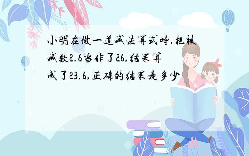 小明在做一道减法算式时,把被减数2.6当作了26,结果算成了23.6,正确的结果是多少