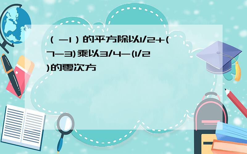 （－1）的平方除以1/2+(7-3)乘以3/4-(1/2)的零次方