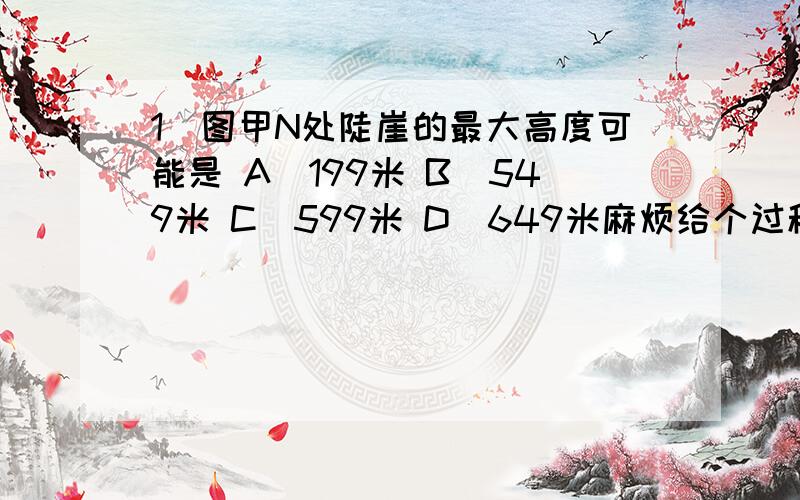 1．图甲N处陡崖的最大高度可能是 A．199米 B．549米 C．599米 D．649米麻烦给个过程、谢谢了、