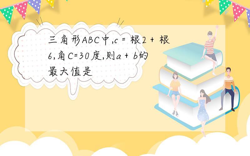 三角形ABC中,c＝根2＋根6,角C=30度,则a＋b的最大值是