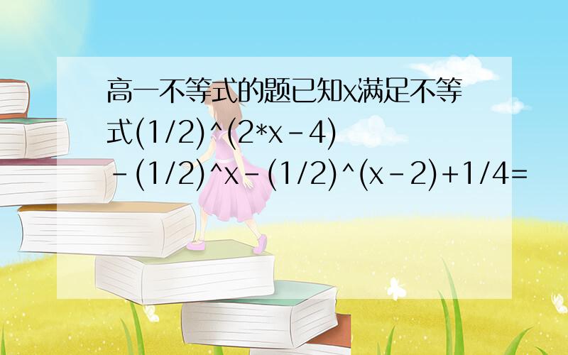 高一不等式的题已知x满足不等式(1/2)^(2*x-4)-(1/2)^x-(1/2)^(x-2)+1/4=