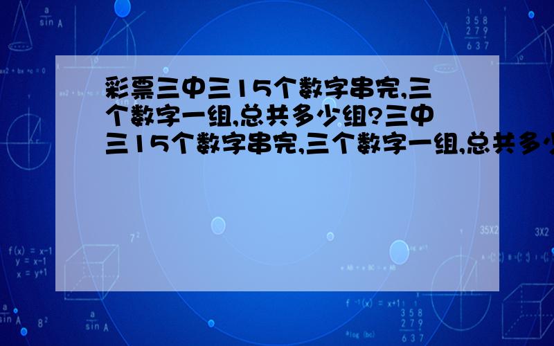 彩票三中三15个数字串完,三个数字一组,总共多少组?三中三15个数字串完,三个数字一组,总共多少组,不能重复.怎么计算?最好详细一些教我怎么计算总组数 ..