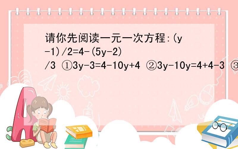 请你先阅读一元一次方程:(y-1)/2=4-(5y-2)/3 ①3y-3=4-10y+4 ②3y-10y=4+4-3 ③-7y=5 ④y=-7/51.上述解方程的过程中,是从第（ ）步开始出现错误的,错误的原因是（ ）2.从①到②是否正确?（ ）,若不正确,错