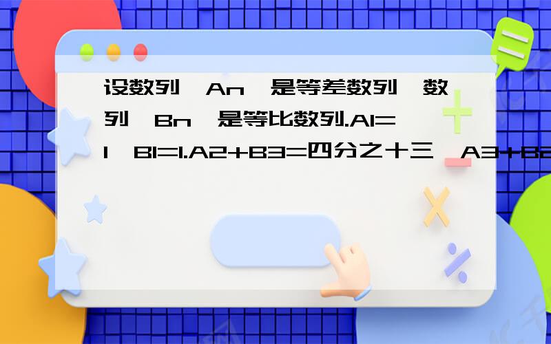 设数列{An}是等差数列,数列{Bn}是等比数列.A1=1,B1=1.A2+B3=四分之十三,A3+B2=二分之十一.问题1求{An}、{Bn}的通项公式?求数列{AnBn}前n项和!麻烦请给我具体的步骤…谢谢了,