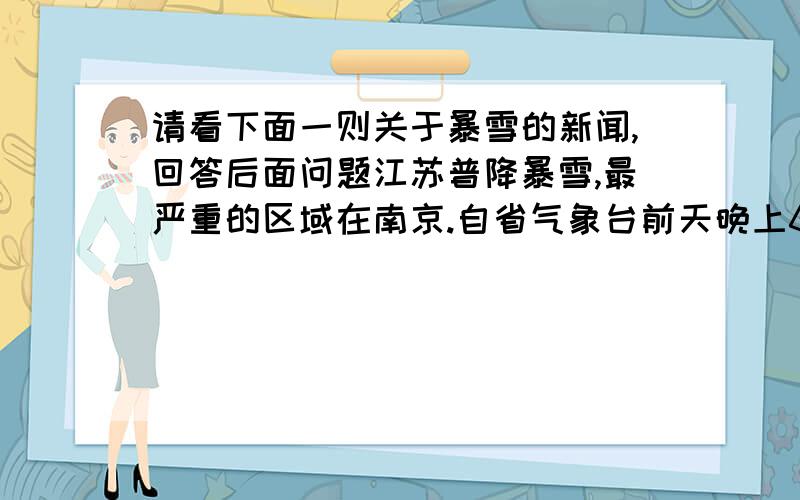 请看下面一则关于暴雪的新闻,回答后面问题江苏普降暴雪,最严重的区域在南京.自省气象台前天晚上6点发布暴雪橙色预警信号后,南京的积雪量又暴增了近10厘米左右.根据省气象台的统计,昨