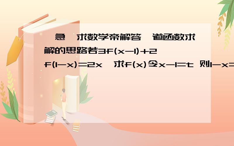 【急】求数学帝解答一道函数求解的思路若3f(x-1)+2f(1-x)=2x,求f(x)令x-1=t 则1-x=-t原式为：3f(t)+2f(-t)=2(t+1)=2t+2 【1】若x-1=-t 那么1-x=t原式可为：3f(-t)+2f(t)=2(1-t)=2-2t 【2】由【1】x 3 -【2】 x 2 得：5f(t