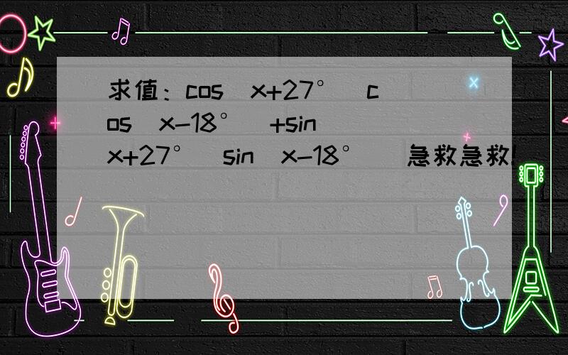 求值：cos（x+27°）cos（x-18°）+sin（x+27°）sin（x-18°） 急救急救!