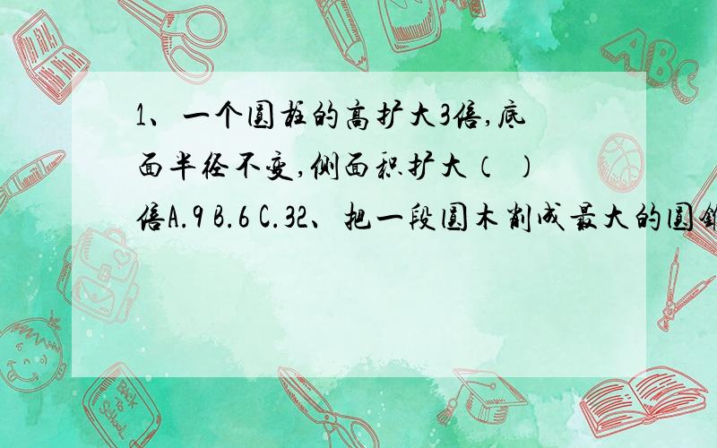 1、一个圆柱的高扩大3倍,底面半径不变,侧面积扩大（ ）倍A.9 B.6 C.32、把一段圆木削成最大的圆锥.削去20立方厘米,这段圆木的体积是（ ） 削成的圆锥体积是（ ）3、把一个圆柱转换成长方体