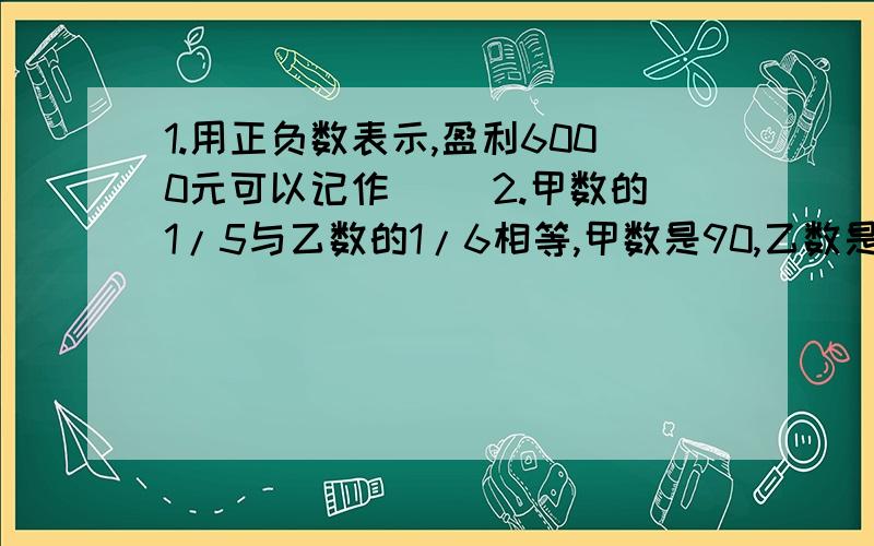 1.用正负数表示,盈利6000元可以记作（ ）2.甲数的1/5与乙数的1/6相等,甲数是90,乙数是( )3.“今年粮食产量比去年增加1/8”.今年粮食产量相当于去年的（ ）4.育才小学参加运动会的男生人数和