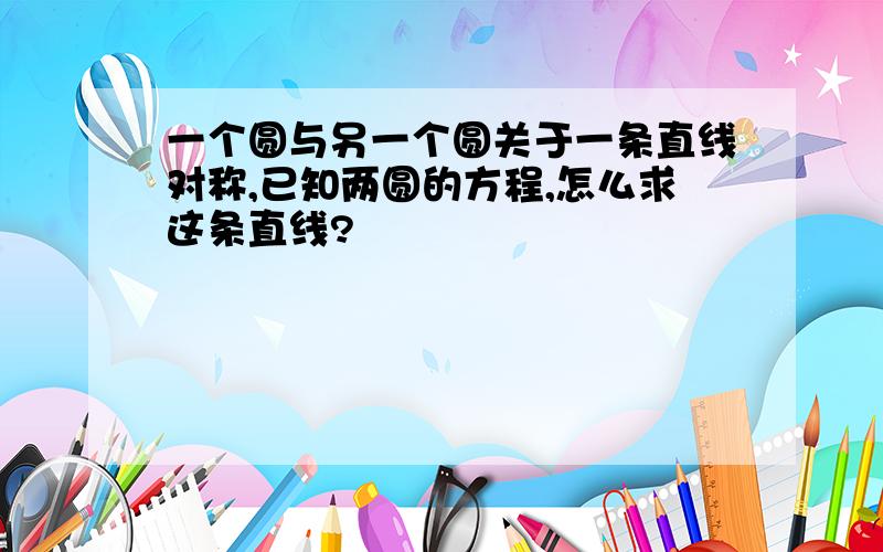 一个圆与另一个圆关于一条直线对称,已知两圆的方程,怎么求这条直线?