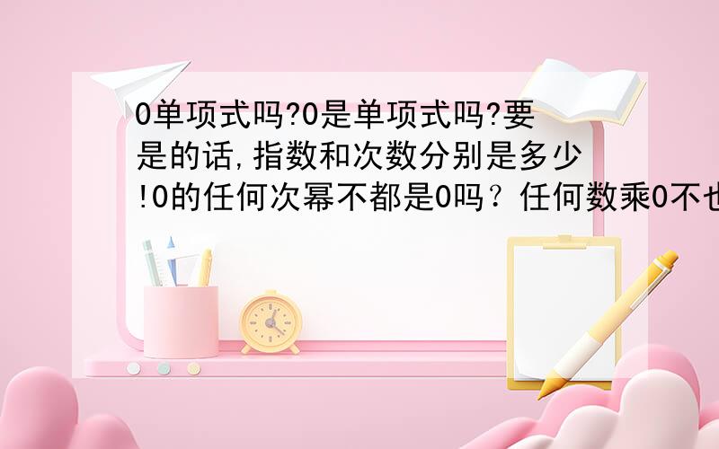 0单项式吗?0是单项式吗?要是的话,指数和次数分别是多少!0的任何次幂不都是0吗？任何数乘0不也都是0吗？