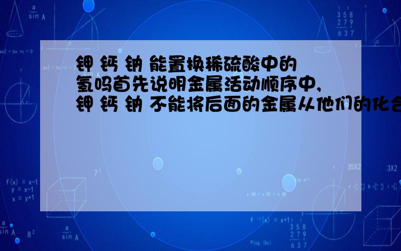 钾 钙 钠 能置换稀硫酸中的氢吗首先说明金属活动顺序中,钾 钙 钠 不能将后面的金属从他们的化合物的水溶液中置换出来,因为先跟水反应.我就是不知道能不能置换氢.注意,我问的是能不能,