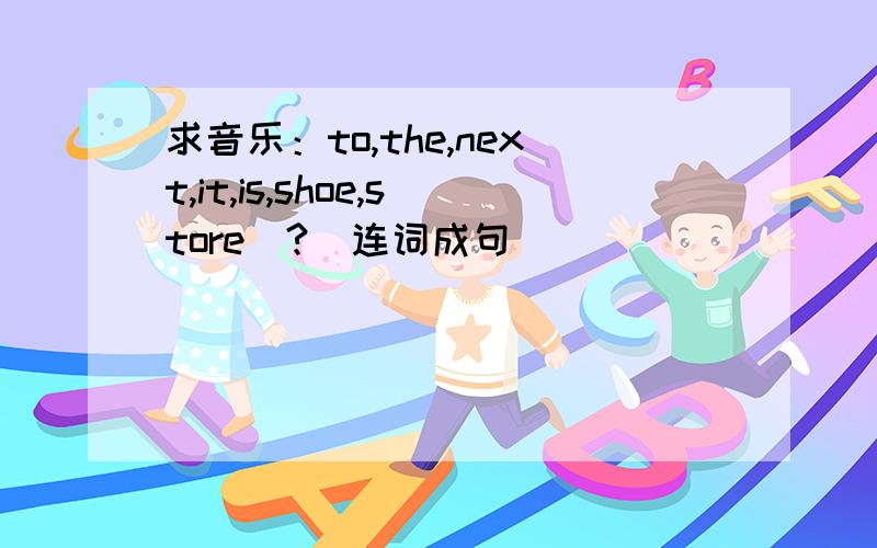 求音乐：to,the,next,it,is,shoe,store(?)连词成句