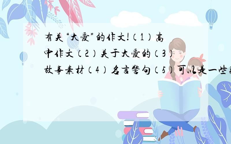 有关“大爱”的作文!（1）高中作文（2）关于大爱的（3）故事素材（4）名言警句（5）可以是一些段落（6）结果不是忧伤的对作文有帮助的～