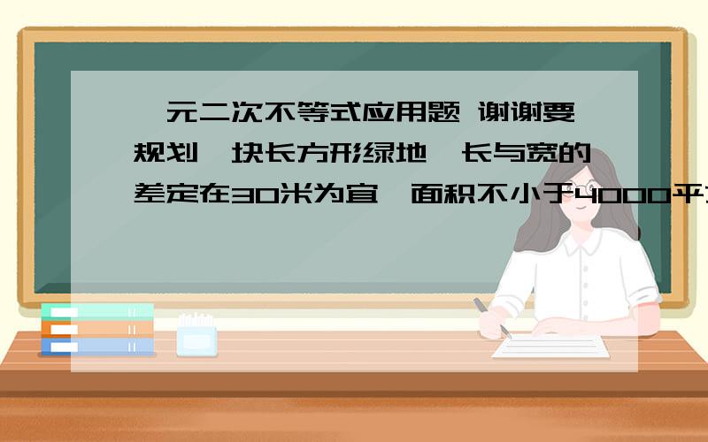 一元二次不等式应用题 谢谢要规划一块长方形绿地,长与宽的差定在30米为宜,面积不小于4000平方米,问这块绿地的长与宽至少应为多少?