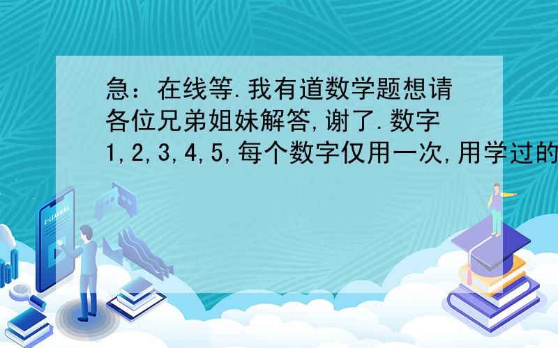 急：在线等.我有道数学题想请各位兄弟姐妹解答,谢了.数字1,2,3,4,5,每个数字仅用一次,用学过的运算法则,你能得出999吗?