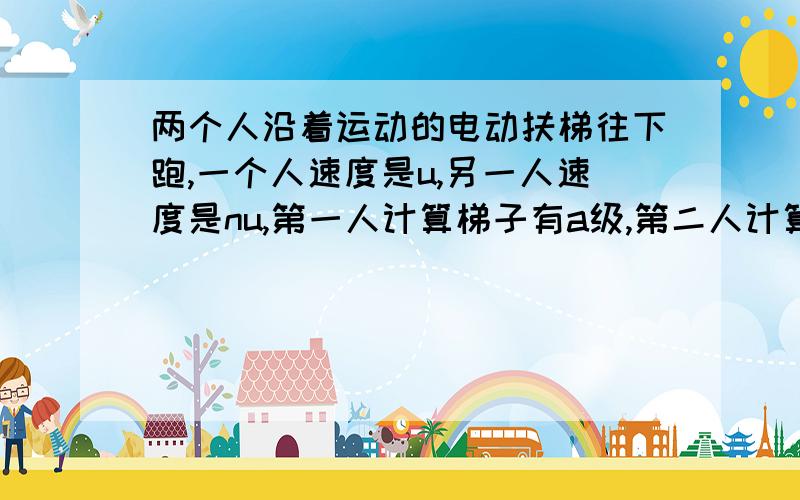 两个人沿着运动的电动扶梯往下跑,一个人速度是u,另一人速度是nu,第一人计算梯子有a级,第二人计算有b级,问升降梯的级数N和速度v.