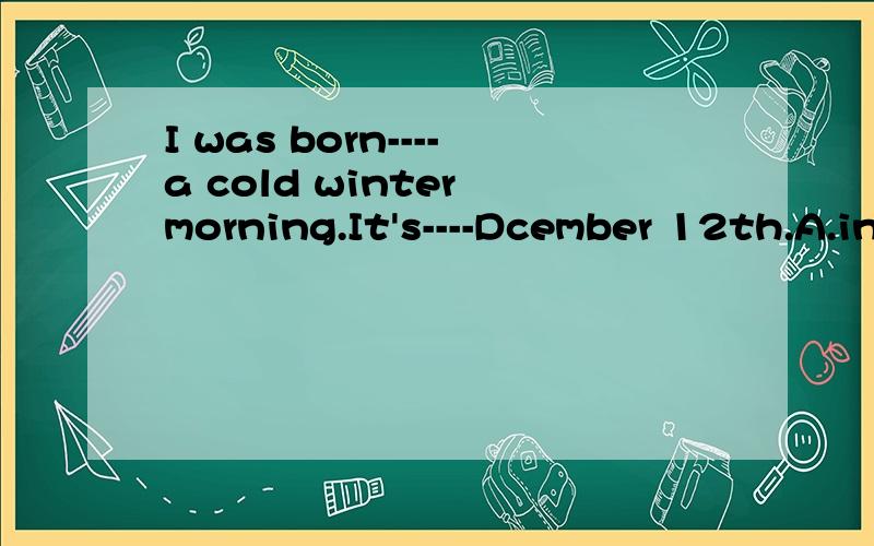 I was born----a cold winter morning.It's----Dcember 12th.A.in,on B.on,in C.in,/ D.on,/看来是答案错了。