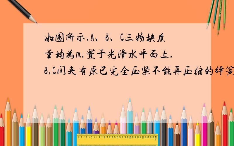 如图所示,A、B、C三物块质量均为m,置于光滑水平面上,B,C间夹有原已完全压紧不能再压缩的弹簧,两物块用细声相连,使弹簧不能伸展 ,此时弹簧具有的弹性势能为1/3mv^2,物块B、C以初速度V0沿B,C