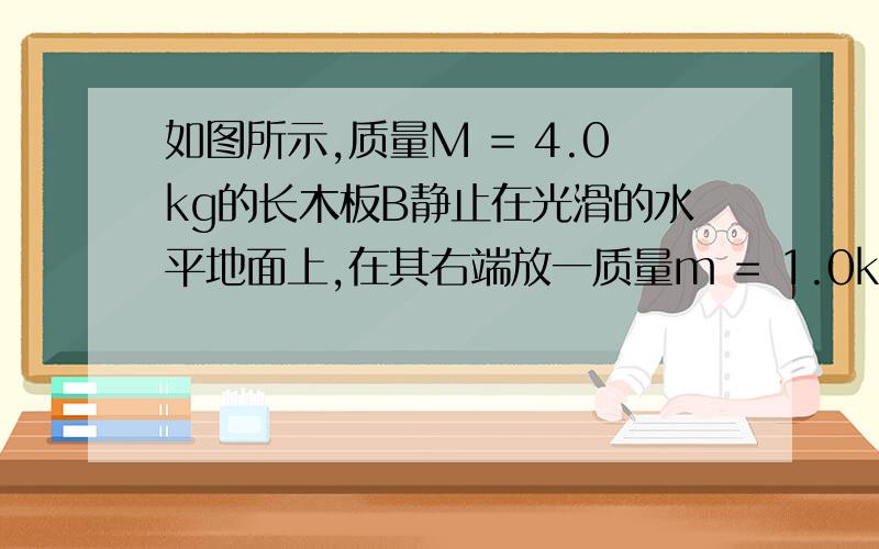 如图所示,质量M = 4.0kg的长木板B静止在光滑的水平地面上,在其右端放一质量m = 1.0kg的小滑块A（可视为质点）.初始时刻,A、B分别以v0 = 2.0m/s向左、向右运动,最后A恰好没有滑离B板.已知A、B之间