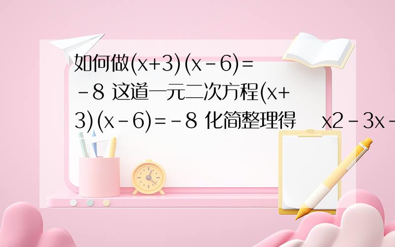 如何做(x+3)(x-6)=-8 这道一元二次方程(x+3)(x-6)=-8 化简整理得 　x2-3x-10=0 这步是怎么变出来的　(x-5)(x+2)=0 (方程左边分解因式) 　然后怎么会出现5和2了?∴x-5=0或x+2=0 (转化成两个一元一次方程)