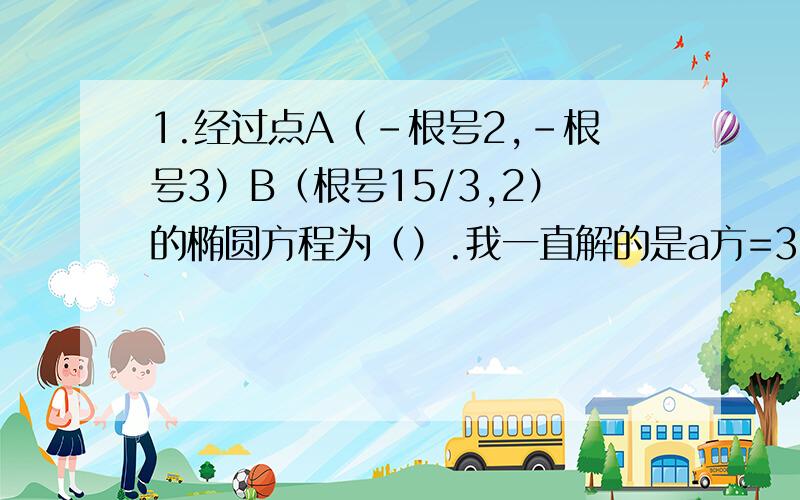 1.经过点A（-根号2,-根号3）B（根号15/3,2）的椭圆方程为（）.我一直解的是a方=3,b方=9 难道是解的错误了,同志们帮帮忙啊...2.空中一个直径为40公分的球形气球,在地面上的影子是一个椭圆.已知