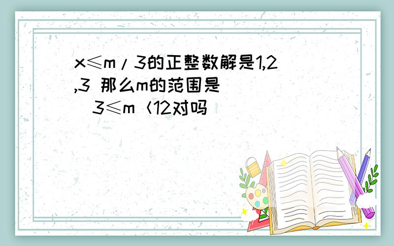 x≤m/3的正整数解是1,2,3 那么m的范围是_____3≤m＜12对吗