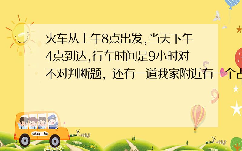 火车从上午8点出发,当天下午4点到达,行车时间是9小时对不对判断题，还有一道我家附近有一个占地约2（  ）的桃树林，还有孙老师从9时30分工作到11时45分工作了2时15分对不对快点给我答案