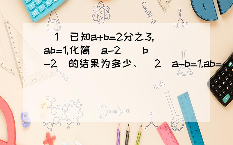 （1）已知a+b=2分之3,ab=1,化简（a-2)(b-2)的结果为多少、（2）a-b=1,ab=-2,则（a+1(b-1)=多少