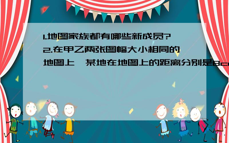 1.地图家族都有哪些新成员?2.在甲乙两张图幅大小相同的地图上,某地在地图上的距离分别是8cm、4cm,这说明（ ） A、甲图表示的实地范围比乙图广B、进行工程建设选用乙图更为实用.C甲图的比