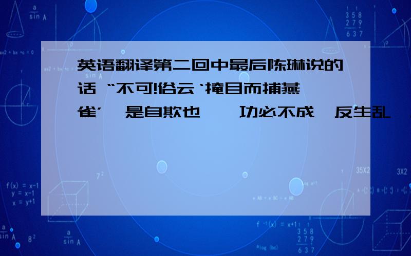 英语翻译第二回中最后陈琳说的话 “不可!俗云‘掩目而捕燕雀’,是自欺也……功必不成,反生乱矣.”