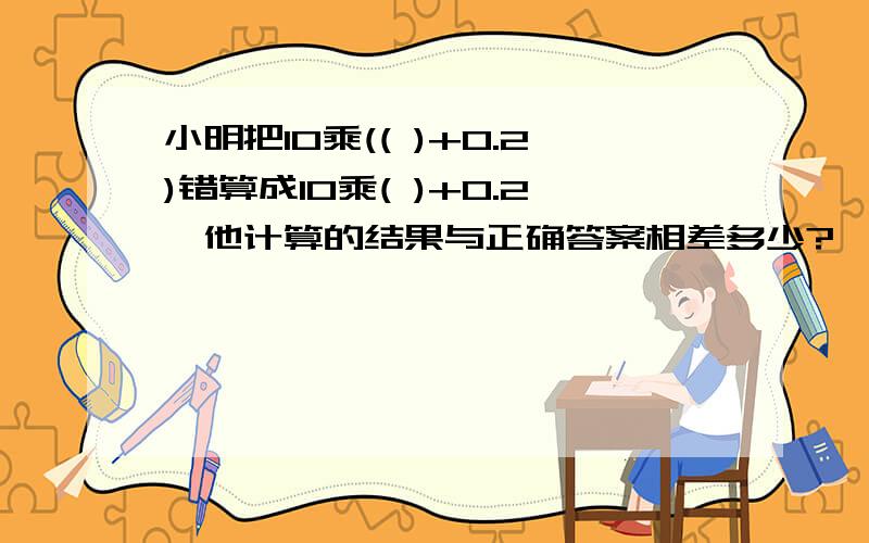 小明把10乘(( )+0.2)错算成10乘( )+0.2,他计算的结果与正确答案相差多少?