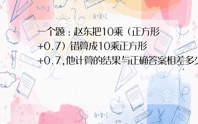 一个题：赵东把10乘（正方形+0.7）错算成10乘正方形+0.7,他计算的结果与正确答案相差多少?（急)