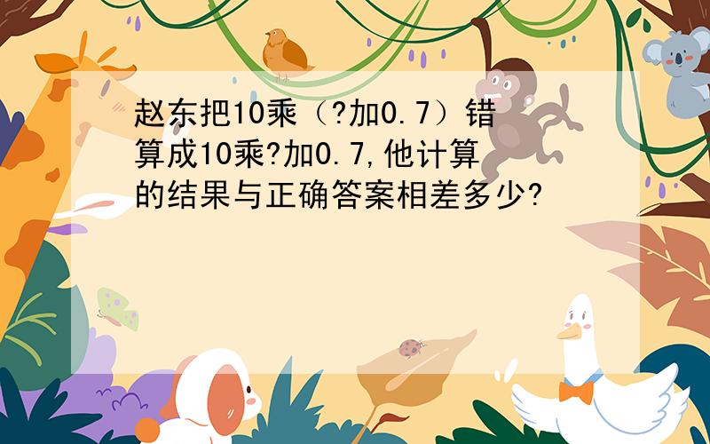 赵东把10乘（?加0.7）错算成10乘?加0.7,他计算的结果与正确答案相差多少?