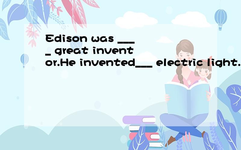 Edison was ____ great inventor.He invented___ electric light.填什么冠词