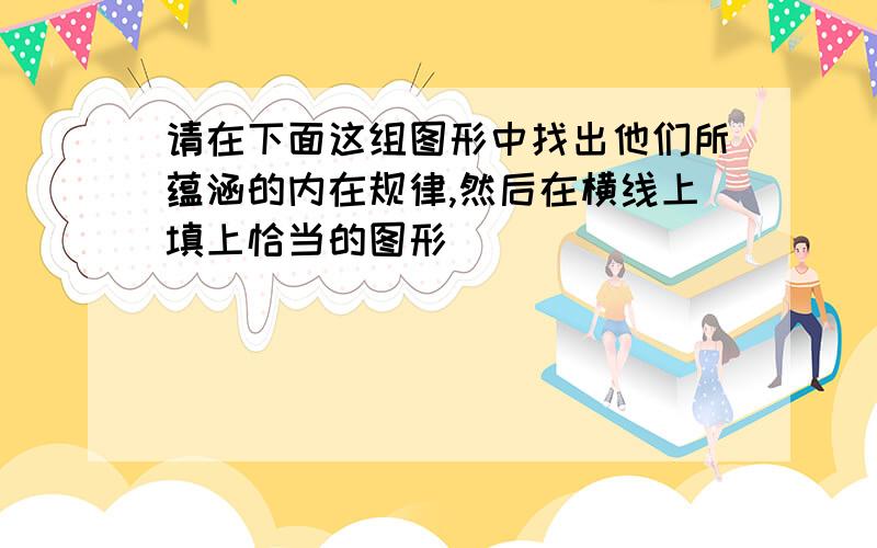 请在下面这组图形中找出他们所蕴涵的内在规律,然后在横线上填上恰当的图形