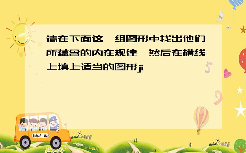 请在下面这一组图形中找出他们所蕴含的内在规律,然后在横线上填上适当的图形ji