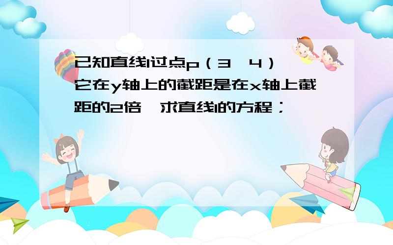 已知直线l过点p（3,4）,它在y轴上的截距是在x轴上截距的2倍,求直线l的方程；