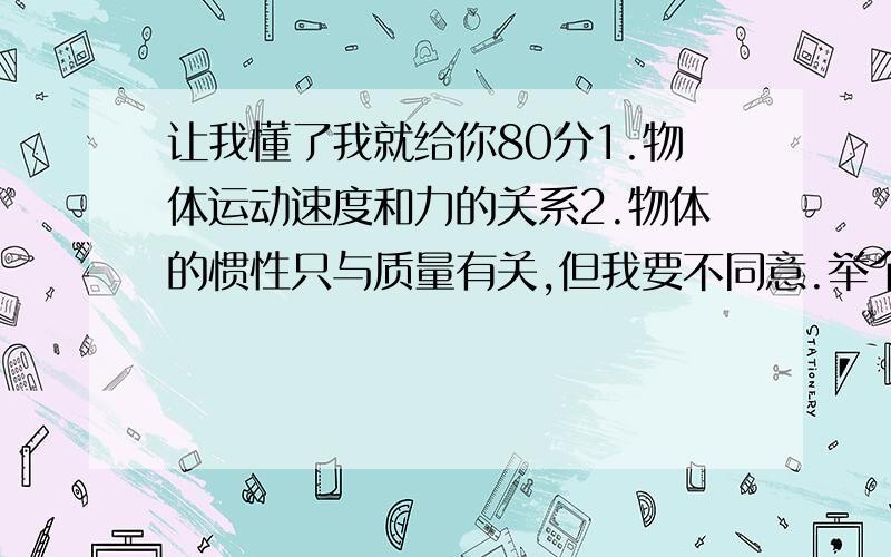 让我懂了我就给你80分1.物体运动速度和力的关系2.物体的惯性只与质量有关,但我要不同意.举个例子：一辆汽车,它以80km/h的速度向前驶,刹车后滑行的距离会比以60km/h行驶刹车后滑行的距离大