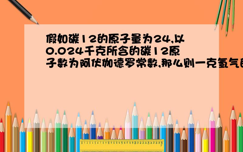 假如碳12的原子量为24,以0.024千克所含的碳12原子数为阿伏伽德罗常数,那么则一克氢气的物质的量,原子量,摩尔质量会变吗?会变成多少?