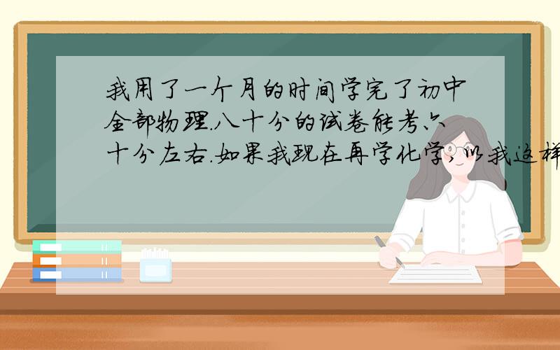 我用了一个月的时间学完了初中全部物理.八十分的试卷能考六十分左右.如果我现在再学化学,以我这样的我用了一个月的时间学完了初中全部物理.八十分的试卷能考六十分左右.如果我现在