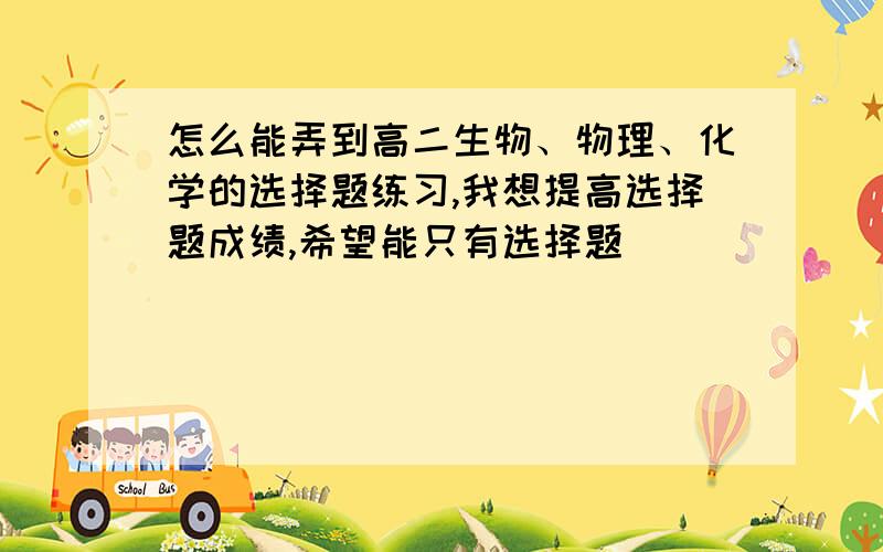 怎么能弄到高二生物、物理、化学的选择题练习,我想提高选择题成绩,希望能只有选择题