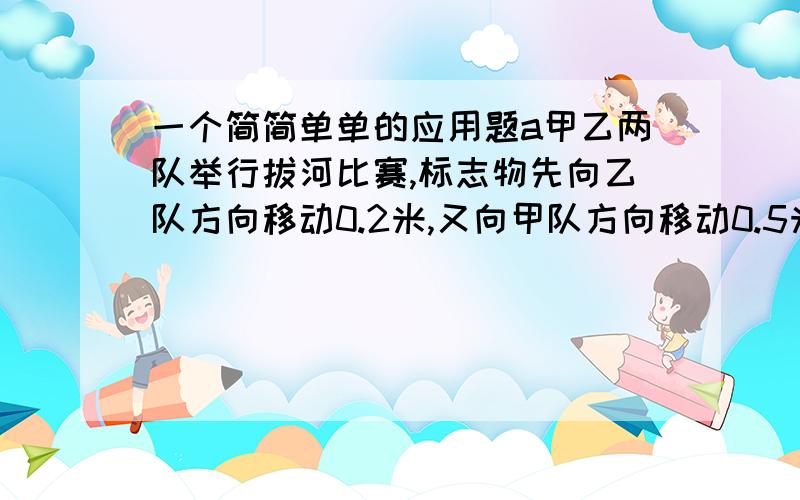 一个简简单单的应用题a甲乙两队举行拔河比赛,标志物先向乙队方向移动0.2米,又向甲队方向移动0.5米,相持一会,又向乙队方向移动0.4米,随后又向甲队方向移动1.3米,在大家的欢呼声中,标志物