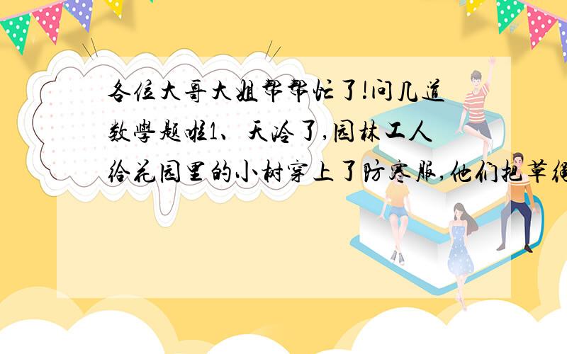 各位大哥大姐帮帮忙了!问几道数学题啦1、天冷了,园林工人给花园里的小树穿上了防寒服,他们把草绳一圈一圈的缠在树上,第一天缠了全部小树的30%,第二天又缠上了45棵,这时已经缠了全部的