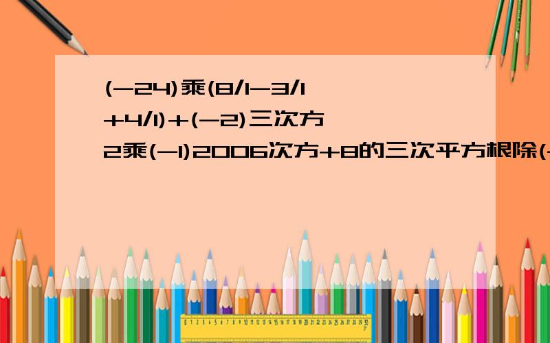 (-24)乘(8/1-3/1+4/1)+(-2)三次方 2乘(-1)2006次方+8的三次平方根除(-2/1) 180°-(45°17′+52°57′)先化简,在求值2(a的2次方-ab)-3(3/2a的2次方-ab),其中a=-3/1,b=6解方程1.7-2x/0.3=x/0.7-1计算(3/4+7/12-7/6)乘(-60)-1的4次