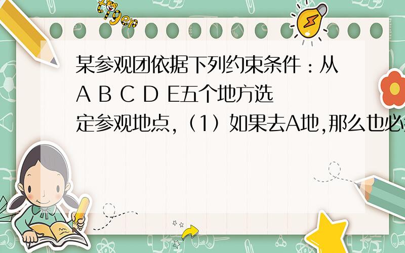 某参观团依据下列约束条件：从A B C D E五个地方选定参观地点,（1）如果去A地,那么也必须去B地（2）D、E两地至少去一处（3）B、C两地只去一处（4）C、D两地都去或都不去（5）如果去E地那么