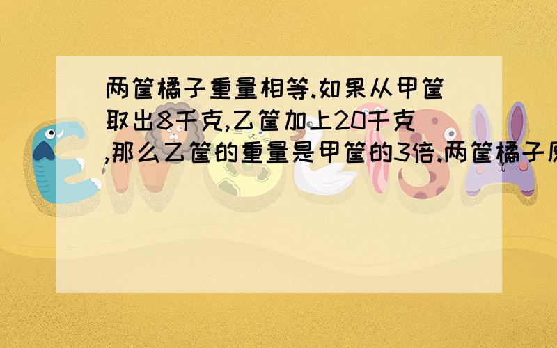 两筐橘子重量相等.如果从甲筐取出8千克,乙筐加上20千克,那么乙筐的重量是甲筐的3倍.两筐橘子原来各有多少克?28/(3-1)=14(kg)