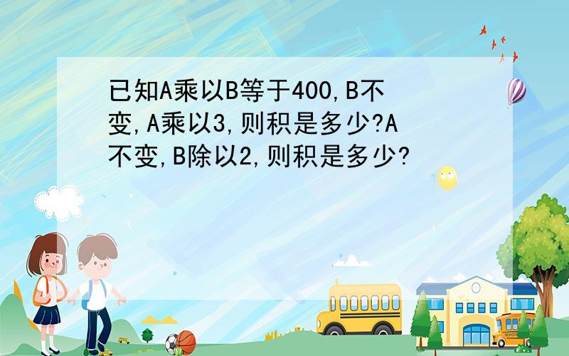 已知A乘以B等于400,B不变,A乘以3,则积是多少?A不变,B除以2,则积是多少?